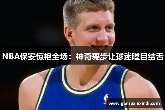 NBA保安惊艳全场：神奇舞步让球迷瞠目结舌