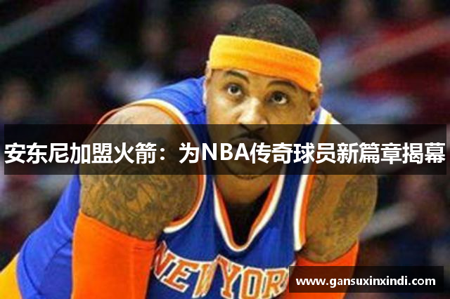 安东尼加盟火箭：为NBA传奇球员新篇章揭幕