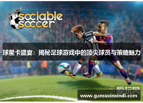 球星卡盛宴：揭秘足球游戏中的顶尖球员与策略魅力