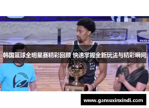 韩国篮球全明星赛精彩回顾 快速掌握全新玩法与精彩瞬间