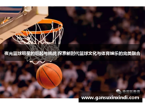 夜光篮球明星的崛起与挑战 探索新时代篮球文化与体育娱乐的完美融合