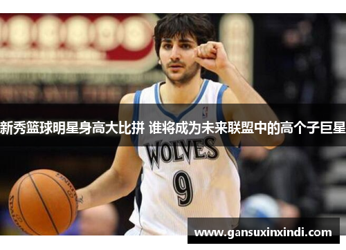 新秀篮球明星身高大比拼 谁将成为未来联盟中的高个子巨星