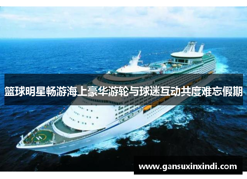 篮球明星畅游海上豪华游轮与球迷互动共度难忘假期